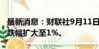 最新消息：财联社9月11日电，日本东证指数跌幅扩大至1%。