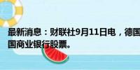 最新消息：财联社9月11日电，德国政府出售约5310万股德国商业银行股票。