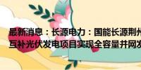 最新消息：长源电力：国能长源荆州市纪南镇100MW渔光互补光伏发电项目实现全容量并网发电