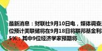 最新消息：财联社9月10日电，媒体调查显示，101位经济学家中有92位预计美联储将在9月18日将联邦基金利率下调25个基点至5.00%-5.25%；其中9位经济学家预期将