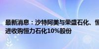 最新消息：沙特阿美与荣盛石化、恒力集团分别签署协议 推进收购恒力石化10%股份