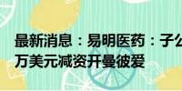 最新消息：易明医药：子公司TAPI拟649.12万美元减资开曼彼爱