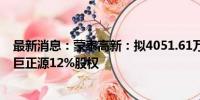 最新消息：蒙泰高新：拟4051.61万元转让参股子公司揭阳巨正源12%股权