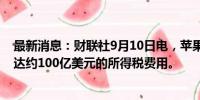 最新消息：财联社9月10日电，苹果预计第四季度将面临高达约100亿美元的所得税费用。