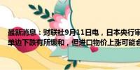 最新消息：财联社9月11日电，日本央行审议委员中川顺子称，日元的单边下跌有所缓和，但进口物价上涨可能会对消费者通胀有滞后影响。