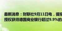 最新消息：财联社9月11日电，据报道，裕信银行可能寻求授权获得德国商业银行超过9.9%的股份。