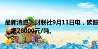 最新消息：财联社9月11日电，碳酸锂期货主力合约涨超7%，报78000元/吨。