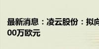 最新消息：凌云股份：拟向德国WAG增资5500万欧元