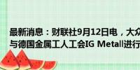 最新消息：财联社9月12日电，大众汽车将于本月开始提前与德国金属工人工会IG Metall进行工资谈判。
