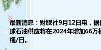 最新消息：财联社9月12日电，据国际能源署（IEA），全球石油供应将在2024年增加66万桶/日，2025年增加210万桶/日。