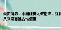 最新消息：中国驻美大使谢锋：互利互惠是中美合作的本质 从来没有谁占谁便宜