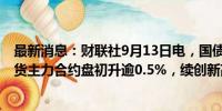 最新消息：财联社9月13日电，国债期货上涨，30年国债期货主力合约盘初升逾0.5%，续创新高 。