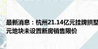 最新消息：杭州21.14亿元挂牌拱墅区两宗住宅用地 石桥单元地块未设置新房销售限价