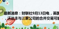 最新消息：财联社9月13日电，英国竞争与市场管理局表示，沃达丰与三家公司的合并交易可能引发竞争担忧。