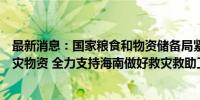 最新消息：国家粮食和物资储备局紧急调运中央应急抢险救灾物资 全力支持海南做好救灾救助工作