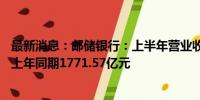 最新消息：邮储银行：上半年营业收入1769.19亿元人民币 上年同期1771.57亿元