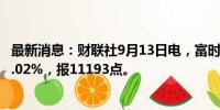 最新消息：财联社9月13日电，富时A50期指连续夜盘收跌0.02%，报11193点。