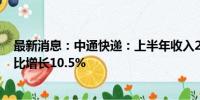 最新消息：中通快递：上半年收入206.8597亿元人民币 同比增长10.5%